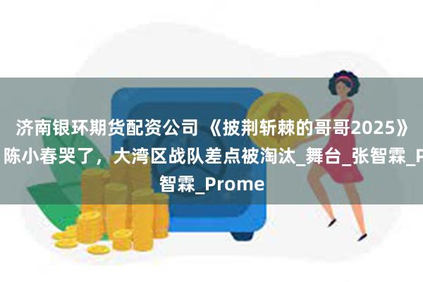 济南银环期货配资公司 《披荆斩棘的哥哥2025》一公，陈小春哭了，大湾区战队差点被淘汰_舞台_张智霖_Prome