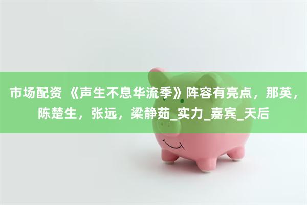 市场配资 《声生不息华流季》阵容有亮点，那英，陈楚生，张远，梁静茹_实力_嘉宾_天后