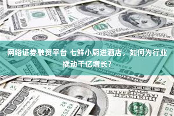 网络证劵融资平台 七鲜小厨进酒店，如何为行业撬动千亿增长？