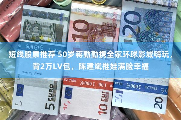 短线股票推荐 50岁蒋勤勤携全家环球影城嗨玩，背2万LV包，陈建斌推娃满脸幸福