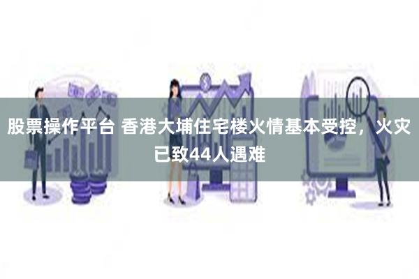 股票操作平台 香港大埔住宅楼火情基本受控,火灾已致44人遇难