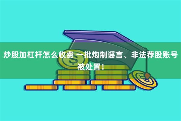 炒股加杠杆怎么收费 一批炮制谣言、非法荐股账号被处置！