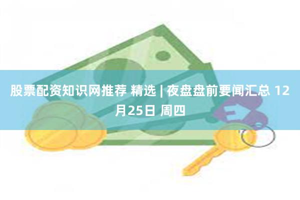 股票配资知识网推荐 精选 | 夜盘盘前要闻汇总 12月25日 周四