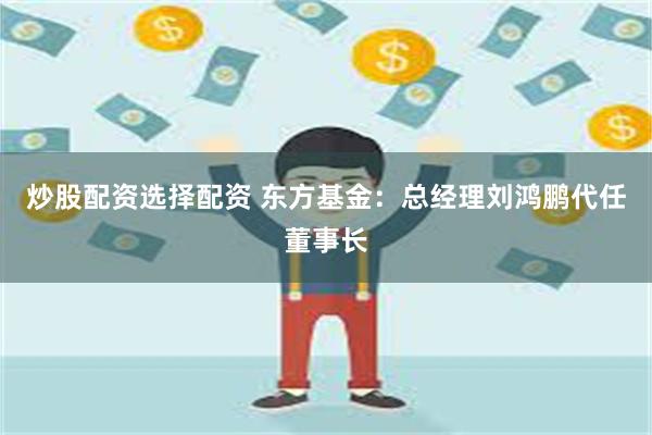 炒股配资选择配资 东方基金：总经理刘鸿鹏代任董事长