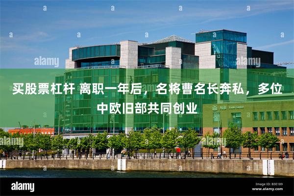 买股票杠杆 离职一年后，名将曹名长奔私，多位中欧旧部共同创业