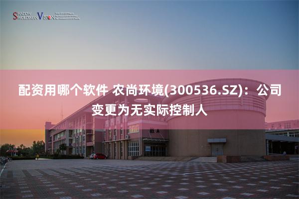 配资用哪个软件 农尚环境(300536.SZ)：公司变更为无实际控制人