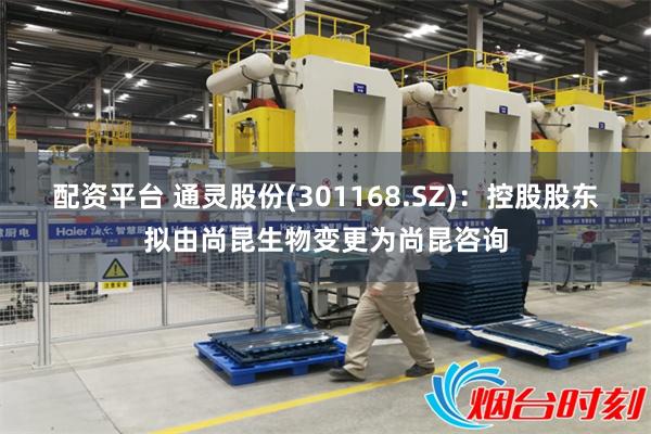 配资平台 通灵股份(301168.SZ)：控股股东拟由尚昆生物变更为尚昆咨询
