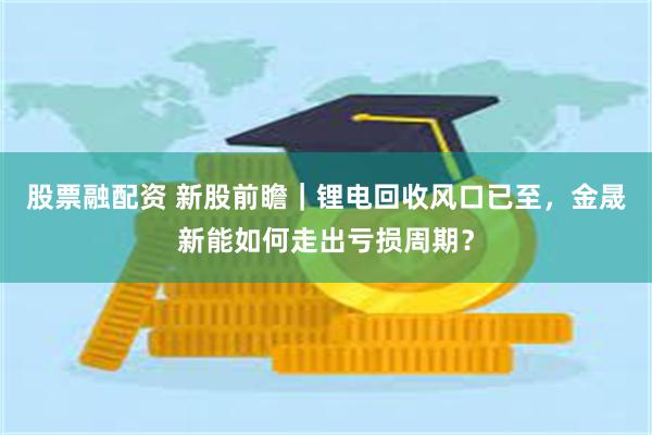 股票融配资 新股前瞻｜锂电回收风口已至，金晟新能如何走出亏损周期？