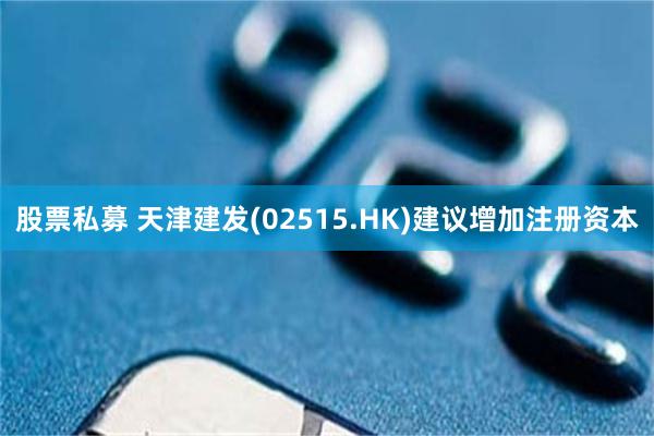 股票私募 天津建发(02515.HK)建议增加注册资本