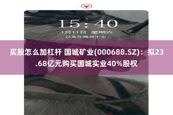 买股怎么加杠杆 国城矿业(000688.SZ)：拟23.68亿元购买国城实业40%股权