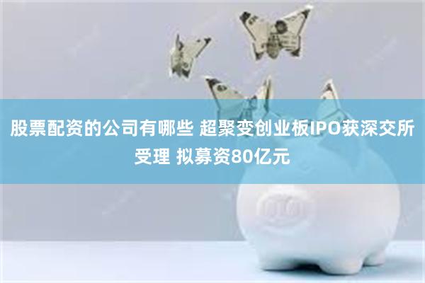 股票配资的公司有哪些 超聚变创业板IPO获深交所受理 拟募资80亿元