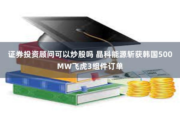 证券投资顾问可以炒股吗 晶科能源斩获韩国500MW飞虎3组件订单