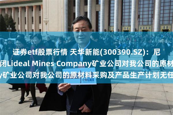 证券etf股票行情 天华新能(300390.SZ)：尼日利亚纳萨拉瓦州政府关闭Lideal Mines Company矿业公司对我公司的原材料采购及产品生产计划无任何影响