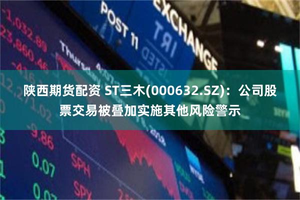 陕西期货配资 ST三木(000632.SZ)：公司股票交易被叠加实施其他风险警示