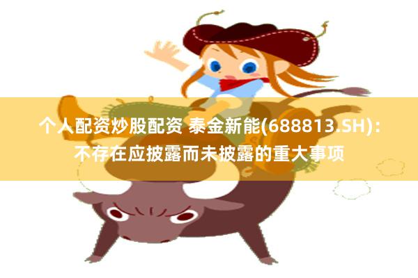 个人配资炒股配资 泰金新能(688813.SH)：不存在应披露而未披露的重大事项