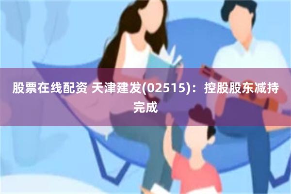 股票在线配资 天津建发(02515)：控股股东减持完成