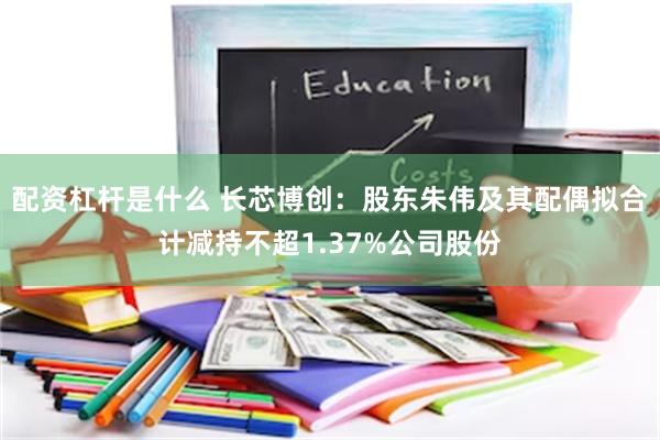 配资杠杆是什么 长芯博创：股东朱伟及其配偶拟合计减持不超1.37%公司股份