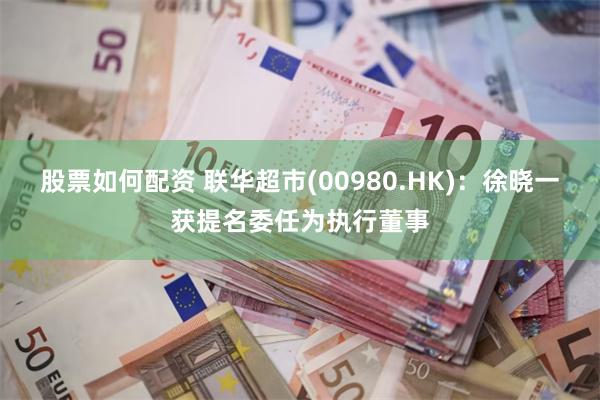 股票如何配资 联华超市(00980.HK)：徐晓一获提名委任为执行董事