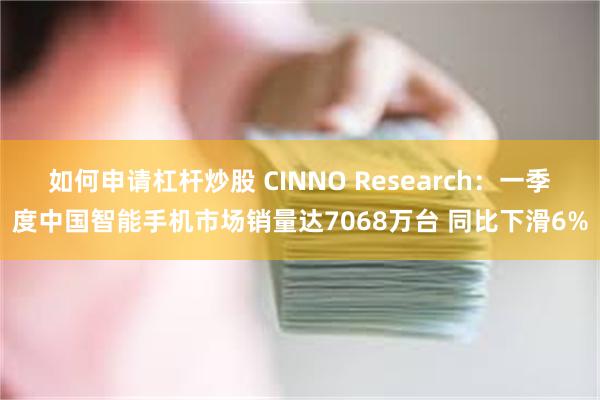 如何申请杠杆炒股 CINNO Research：一季度中国智能手机市场销量达7068万台 同比下滑6%