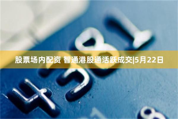 股票场内配资 智通港股通活跃成交|5月22日