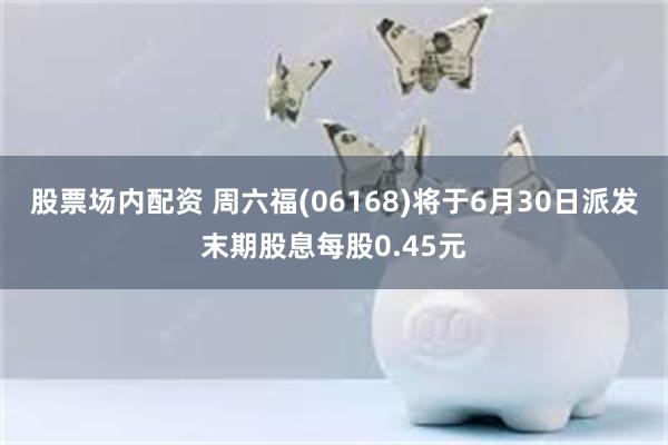 股票场内配资 周六福(06168)将于6月30日派发末期股息每股0.45元