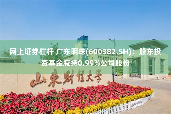 网上证劵杠杆 广东明珠(600382.SH)：股东投资基金减持0.99%公司股份