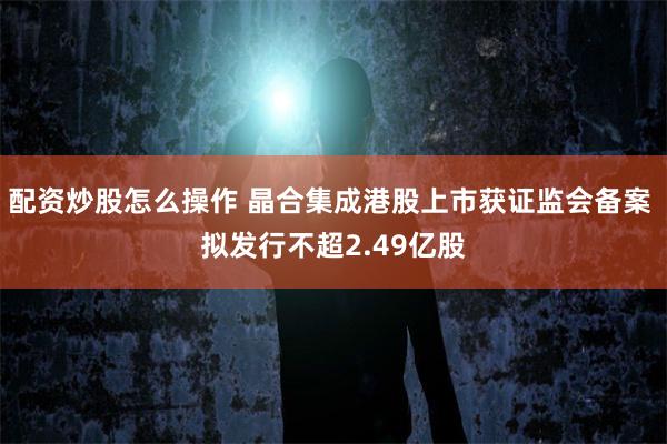配资炒股怎么操作 晶合集成港股上市获证监会备案 拟发行不超2.49亿股