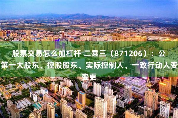 股票交易怎么加杠杆 二乘三（871206）：公司第一大股东、控股股东、实际控制人、一致行动人变更