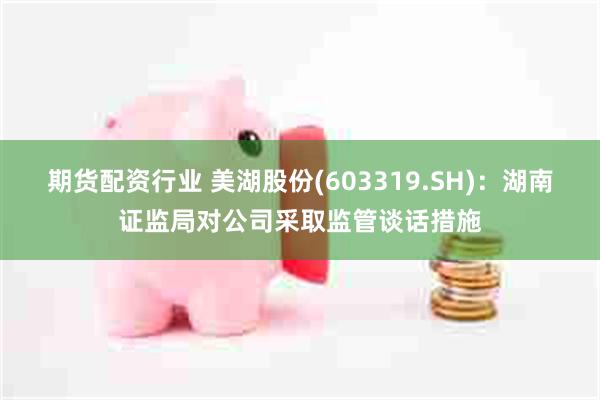 期货配资行业 美湖股份(603319.SH):湖南证监局对公司采取监管谈话措施