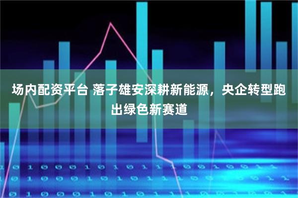 场内配资平台 落子雄安深耕新能源，央企转型跑出绿色新赛道