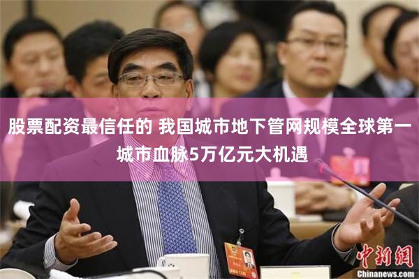 股票配资最信任的 我国城市地下管网规模全球第一 城市血脉5万亿元大机遇