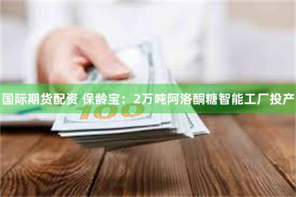 国际期货配资 保龄宝：2万吨阿洛酮糖智能工厂投产