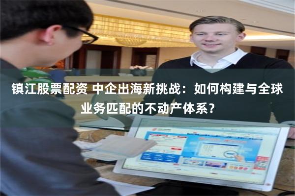 镇江股票配资 中企出海新挑战：如何构建与全球业务匹配的不动产体系？