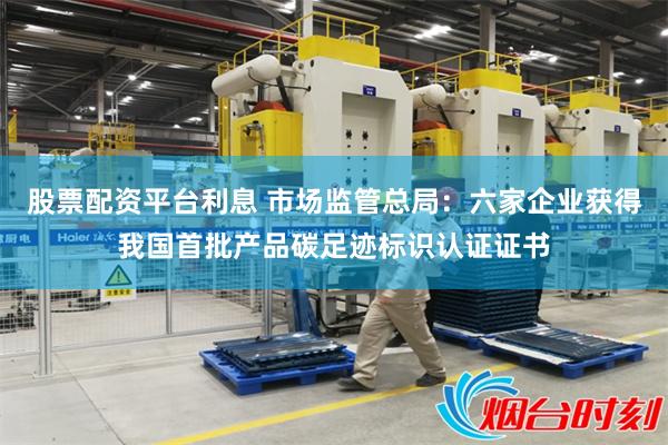 股票配资平台利息 市场监管总局：六家企业获得我国首批产品碳足迹标识认证证书