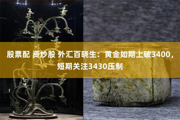 股票配 资炒股 外汇百晓生：黄金如期上破3400，短期关注3430压制