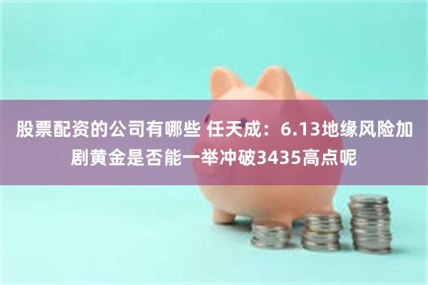 股票配资的公司有哪些 任天成：6.13地缘风险加剧黄金是否能一举冲破3435高点呢