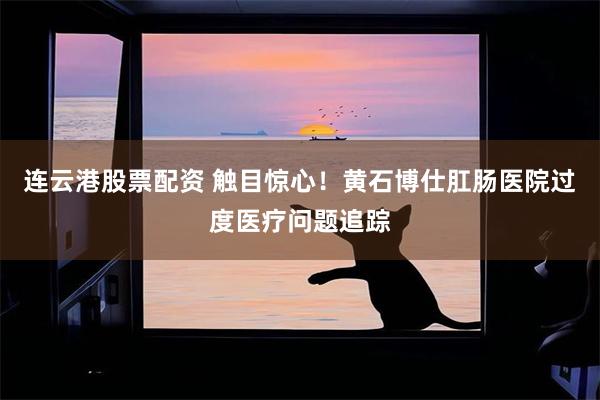 连云港股票配资 触目惊心！黄石博仕肛肠医院过度医疗问题追踪