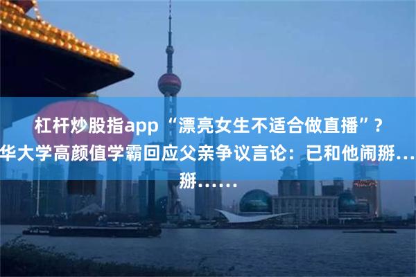 杠杆炒股指app “漂亮女生不适合做直播”?清华大学高颜值学霸回应父亲争议言论:已和他闹掰……