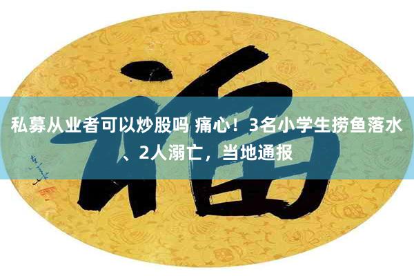 私募从业者可以炒股吗 痛心！3名小学生捞鱼落水、2人溺亡，当地通报
