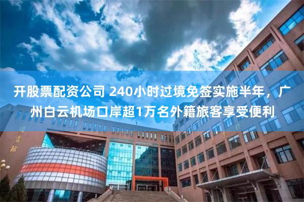 开股票配资公司 240小时过境免签实施半年，广州白云机场口岸超1万名外籍旅客享受便利