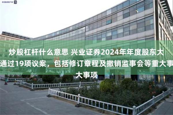 炒股杠杆什么意思 兴业证券2024年年度股东大会通过19项议案，包括修订章程及撤销监事会等重大事项
