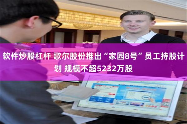 软件炒股杠杆 歌尔股份推出“家园8号”员工持股计划 规模不超5232万股