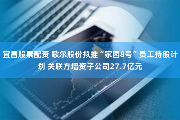 宜昌股票配资 歌尔股份拟推“家园8号”员工持股计划 关联方增资子公司27.7亿元