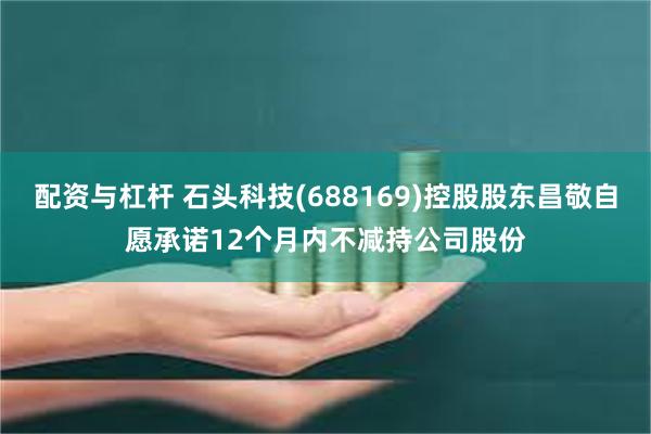 配资与杠杆 石头科技(688169)控股股东昌敬自愿承诺12个月内不减持公司股份