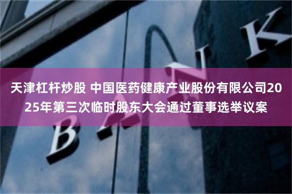 天津杠杆炒股 中国医药健康产业股份有限公司2025年第三次临时股东大会通过董事选举议案