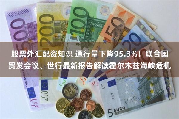 股票外汇配资知识 通行量下降95.3%！联合国贸发会议、世行最新报告解读霍尔木兹海峡危机