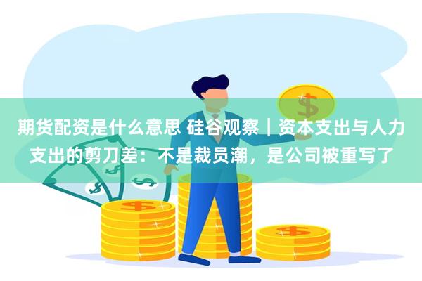 期货配资是什么意思 硅谷观察｜资本支出与人力支出的剪刀差：不是裁员潮，是公司被重写了