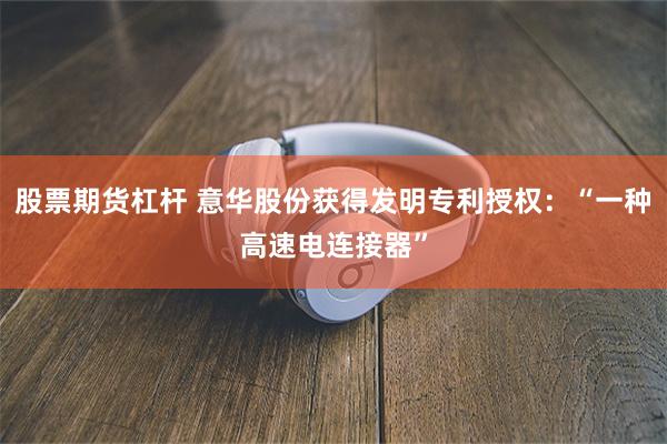 股票期货杠杆 意华股份获得发明专利授权：“一种高速电连接器”