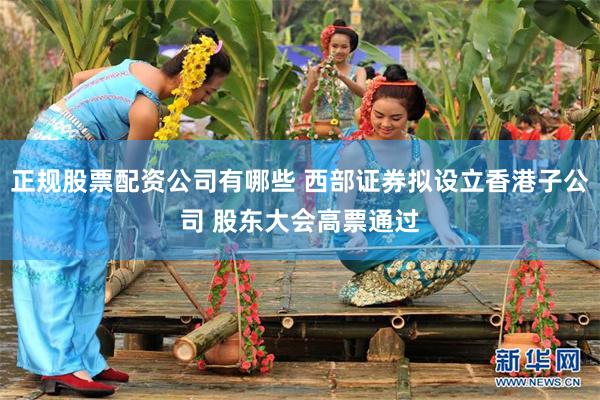 正规股票配资公司有哪些 西部证券拟设立香港子公司 股东大会高票通过