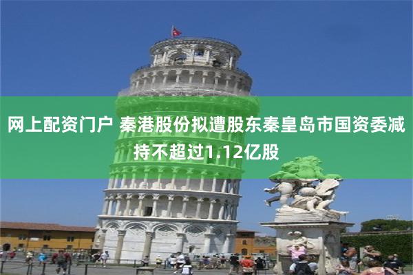 网上配资门户 秦港股份拟遭股东秦皇岛市国资委减持不超过1.12亿股